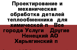 Проектирование и механическая обработка деталей теплообменника  для химической п - Все города Услуги » Другие   . Ненецкий АО,Харьягинский п.